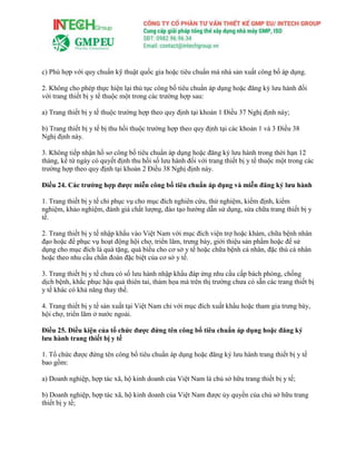 c) Phù hợp với quy chuẩn kỹ thuật quốc gia hoặc tiêu chuẩn mà nhà sản xuất công bố áp dụng.
2. Không cho phép thực hiện lại thủ tục công bố tiêu chuẩn áp dụng hoặc đăng ký lưu hành đối
với trang thiết bị y tế thuộc một trong các trường hợp sau:
a) Trang thiết bị y tế thuộc trường hợp theo quy định tại khoản 1 Điều 37 Nghị định này;
b) Trang thiết bị y tế bị thu hồi thuộc trường hợp theo quy định tại các khoản 1 và 3 Điều 38
Nghị định này.
3. Không tiếp nhận hồ sơ công bố tiêu chuẩn áp dụng hoặc đăng ký lưu hành trong thời hạn 12
tháng, kể từ ngày có quyết định thu hồi số lưu hành đối với trang thiết bị y tế thuộc một trong các
trường hợp theo quy định tại khoản 2 Điều 38 Nghị định này.
Điều 24. Các trường hợp được miễn công bố tiêu chuẩn áp dụng và miễn đăng ký lưu hành
1. Trang thiết bị y tế chỉ phục vụ cho mục đích nghiên cứu, thử nghiệm, kiểm định, kiểm
nghiệm, khảo nghiệm, đánh giá chất lượng, đào tạo hướng dẫn sử dụng, sửa chữa trang thiết bị y
tế.
2. Trang thiết bị y tế nhập khẩu vào Việt Nam với mục đích viện trợ hoặc khám, chữa bệnh nhân
đạo hoặc để phục vụ hoạt động hội chợ, triển lãm, trưng bày, giới thiệu sản phẩm hoặc để sử
dụng cho mục đích là quà tặng, quà biếu cho cơ sở y tế hoặc chữa bệnh cá nhân, đặc thù cá nhân
hoặc theo nhu cầu chẩn đoán đặc biệt của cơ sở y tế.
3. Trang thiết bị y tế chưa có số lưu hành nhập khẩu đáp ứng nhu cầu cấp bách phòng, chống
dịch bệnh, khắc phục hậu quả thiên tai, thảm họa mà trên thị trường chưa có sẵn các trang thiết bị
y tế khác có khả năng thay thế.
4. Trang thiết bị y tế sản xuất tại Việt Nam chỉ với mục đích xuất khẩu hoặc tham gia trưng bày,
hội chợ, triển lãm ở nước ngoài.
Điều 25. Điều kiện của tổ chức được đứng tên công bố tiêu chuẩn áp dụng hoặc đăng ký
lưu hành trang thiết bị y tế
1. Tổ chức được đứng tên công bố tiêu chuẩn áp dụng hoặc đăng ký lưu hành trang thiết bị y tế
bao gồm:
a) Doanh nghiệp, hợp tác xã, hộ kinh doanh của Việt Nam là chủ sở hữu trang thiết bị y tế;
b) Doanh nghiệp, hợp tác xã, hộ kinh doanh của Việt Nam được ủy quyền của chủ sở hữu trang
thiết bị y tế;
 