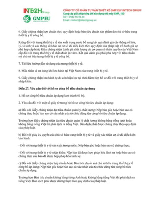6. Giấy chứng nhận hợp chuẩn theo quy định hoặc bản tiêu chuẩn sản phẩm do chủ sở hữu trang
thiết bị y tế công bố.
Riêng đối với trang thiết bị y tế sản xuất trong nước bổ sung kết quả đánh giá các thông số hóa,
lý, vi sinh và các thông số khác do cơ sở đủ điều kiện theo quy định của pháp luật về đánh giá sự
phù hợp cấp hoặc Giấy chứng nhận đánh giá chất lượng do cơ quan có thẩm quyền của Việt Nam
cấp đối với trang thiết bị y tế chẩn đoán in vitro. Kết quả đánh giá phải phù hợp với tiêu chuẩn
mà chủ sở hữu trang thiết bị y tế công bố.
7. Tài liệu hướng dẫn sử dụng của trang thiết bị y tế.
8. Mẫu nhãn sẽ sử dụng khi lưu hành tại Việt Nam của trang thiết bị y tế.
9. Giấy chứng nhận lưu hành tự do còn hiệu lực tại thời điểm nộp hồ sơ đối với trang thiết bị y tế
nhập khẩu.
Điều 27. Yêu cầu đối với hồ sơ công bố tiêu chuẩn áp dụng
1. Hồ sơ công bố tiêu chuẩn áp dụng làm thành 01 bộ.
2. Yêu cầu đối với một số giấy tờ trong bộ hồ sơ công bố tiêu chuẩn áp dụng:
a) Đối với Giấy chứng nhận đạt tiêu chuẩn quản lý chất lượng: Nộp bản gốc hoặc bản sao có
chứng thực hoặc bản sao có xác nhận của tổ chức đứng tên công bố tiêu chuẩn áp dụng.
Trường hợp Giấy chứng nhận đạt tiêu chuẩn quản lý chất lượng không bằng tiếng Anh hoặc
không bằng tiếng Việt thì phải dịch ra tiếng Việt. Bản dịch phải được chứng thực theo quy định
của pháp luật.
b) Đối với giấy ủy quyền của chủ sở hữu trang thiết bị y tế và giấy xác nhận cơ sở đủ điều kiện
bảo hành:
- Đối với trang thiết bị y tế sản xuất trong nước: Nộp bản gốc hoặc bản sao có chứng thực;
- Đối với trang thiết bị y tế nhập khẩu: Nộp bản đã được hợp pháp hóa lãnh sự hoặc bản sao có
chứng thực của bản đã được hợp pháp hóa lãnh sự.
c) Đối với Giấy chứng nhận hợp chuẩn hoặc Bản tiêu chuẩn mà chủ sở hữu trang thiết bị y tế
công bố áp dụng: Nộp bản gốc hoặc bản sao có xác nhận của tổ chức đứng tên công bố tiêu
chuẩn áp dụng.
Trường hợp Bản tiêu chuẩn không bằng tiếng Anh hoặc không bằng tiếng Việt thì phải dịch ra
tiếng Việt. Bản dịch phải được chứng thực theo quy định của pháp luật.
 