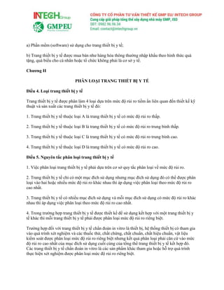 a) Phần mềm (software) sử dụng cho trang thiết bị y tế;
b) Trang thiết bị y tế được mua bán như hàng hóa thông thường nhập khẩu theo hình thức quà
tặng, quà biếu cho cá nhân hoặc tổ chức không phải là cơ sở y tế.
Chương II
PHÂN LOẠI TRANG THIẾT BỊ Y TẾ
Điều 4. Loại trang thiết bị y tế
Trang thiết bị y tế được phân làm 4 loại dựa trên mức độ rủi ro tiềm ẩn liên quan đến thiết kế kỹ
thuật và sản xuất các trang thiết bị y tế đó:
1. Trang thiết bị y tế thuộc loại A là trang thiết bị y tế có mức độ rủi ro thấp.
2. Trang thiết bị y tế thuộc loại B là trang thiết bị y tế có mức độ rủi ro trung bình thấp.
3. Trang thiết bị y tế thuộc loại C là trang thiết bị y tế có mức độ rủi ro trung bình cao.
4. Trang thiết bị y tế thuộc loại D là trang thiết bị y tế có mức độ rủi ro cao.
Điều 5. Nguyên tắc phân loại trang thiết bị y tế
1. Việc phân loại trang thiết bị y tế phải dựa trên cơ sở quy tắc phân loại về mức độ rủi ro.
2. Trang thiết bị y tế chỉ có một mục đích sử dụng nhưng mục đích sử dụng đó có thể được phân
loại vào hai hoặc nhiều mức độ rủi ro khác nhau thì áp dụng việc phân loại theo mức độ rủi ro
cao nhất.
3. Trang thiết bị y tế có nhiều mục đích sử dụng và mỗi mục đích sử dụng có mức độ rủi ro khác
nhau thì áp dụng việc phân loại theo mức độ rủi ro cao nhất.
4. Trong trường hợp trang thiết bị y tế được thiết kế để sử dụng kết hợp với một trang thiết bị y
tế khác thì mỗi trang thiết bị y tế phải được phân loại mức độ rủi ro riêng biệt.
Trường hợp đối với trang thiết bị y tế chẩn đoán in vitro là thiết bị, hệ thống thiết bị có tham gia
vào quá trình xét nghiệm và các thuốc thử, chất chứng, chất chuẩn, chất hiệu chuẩn, vật liệu
kiểm soát được phân loại mức độ rủi ro riêng biệt nhưng kết quả phân loại phải căn cứ vào mức
độ rủi ro cao nhất của mục đích sử dụng cuối cùng của tổng thể trang thiết bị y tế kết hợp đó.
Các trang thiết bị y tế chẩn đoán in vitro là các sản phẩm khác tham gia hoặc hỗ trợ quá trình
thực hiện xét nghiệm được phân loại mức độ rủi ro riêng biệt.
 