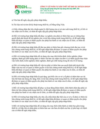 a) Văn bản đề nghị cấp giấy phép nhập khẩu;
b) Tài liệu mô tả tóm tắt kỹ thuật trang thiết bị y tế bằng tiếng Việt;
c) Giấy chứng nhận đạt tiêu chuẩn quản lý chất lượng của cơ sở sản xuất trang thiết bị y tế đó có
xác nhận của tổ chức, cá nhân đề nghị cấp giấy phép nhập khẩu;
d) Đối với trường hợp nhập khẩu để phục vụ nghiên cứu phải có thêm bản sao có chứng thực
quyết định phê duyệt đề tài nghiên cứu và tài liệu chứng minh trang thiết bị y tế đề nghị nhập
khẩu đã được cơ quan có thẩm quyền cho phép lưu hành có xác nhận của tổ chức, cá nhân đề
nghị cấp giấy phép nhập khẩu;
đ) Đối với trường hợp nhập khẩu để đào tạo phải có thêm bản gốc chương trình đào tạo và tài
liệu chứng minh trang thiết bị y tế đề nghị nhập khẩu đã được cơ quan có thẩm quyền cho phép
lưu hành có xác nhận của tổ chức, cá nhân đề nghị cấp giấy phép nhập khẩu;
e) Đối với trường hợp nhập khẩu để sử dụng cho mục đích kiểm định, kiểm nghiệm, khảo
nghiệm, đánh giá chất lượng phải có thêm văn bản xác nhận của đơn vị có thẩm quyền thực hiện
việc kiểm định, kiểm nghiệm, khảo nghiệm, đánh giá chất lượng trong đó nêu rõ số lượng;
g) Đối với trường hợp nhập khẩu để viện trợ phải có thêm bản sao quyết định phê duyệt tiếp
nhận viện trợ của cơ quan có thẩm quyền và tài liệu chứng minh trang thiết bị y tế đề nghị nhập
khẩu đã được cơ quan có thẩm quyền cho phép lưu hành có xác nhận của tổ chức, cá nhân đề
nghị cấp giấy phép nhập khẩu;
h) Đối với trường hợp nhập khẩu là quà tặng, quà biếu cho cơ sở y tế phải có thêm bản sao tài
liệu thể hiện nội dung cho tặng, biếu và tài liệu chứng minh trang thiết bị y tế đề nghị nhập khẩu
đã được cơ quan có thẩm quyền cho phép lưu hành có xác nhận của tổ chức, cá nhân đề nghị cấp
giấy phép nhập khẩu;
i) Đối với trường hợp nhập khẩu để phục vụ hoạt động khám bệnh, chữa bệnh nhân đạo phải có
thêm tài liệu chứng minh trang thiết bị y tế đề nghị nhập khẩu đã được cơ quan có thẩm quyền
cho phép lưu hành có xác nhận của tổ chức, cá nhân đề nghị cấp giấy phép nhập khẩu;
k) Đối với trường hợp nhập khẩu cho nhu cầu chẩn đoán đặc biệt của cơ sở y tế phải có thêm tài
liệu chứng minh trang thiết bị y tế đề nghị nhập khẩu đã được cơ quan có thẩm quyền cho phép
lưu hành có xác nhận của tổ chức, cá nhân đề nghị cấp giấy phép nhập khẩu;
l) Đối với trường hợp nhập khẩu để sử dụng cho mục đích chữa bệnh cá nhân bao gồm trang
thiết bị y tế đặc thù cá nhân phải có thêm bản sao văn bản chỉ định của bác sỹ phù hợp với bệnh
của cá nhân đề nghị nhập khẩu;
 
