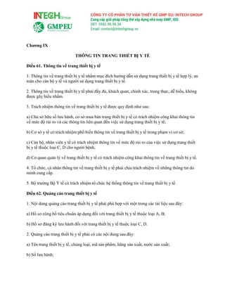 Chương IX
THÔNG TIN TRANG THIẾT BỊ Y TẾ
Điều 61. Thông tin về trang thiết bị y tế
1. Thông tin về trang thiết bị y tế nhằm mục đích hướng dẫn sử dụng trang thiết bị y tế hợp lý, an
toàn cho cán bộ y tế và người sử dụng trang thiết bị y tế.
2. Thông tin về trang thiết bị y tế phải đầy đủ, khách quan, chính xác, trung thực, dễ hiểu, không
được gây hiểu nhầm.
3. Trách nhiệm thông tin về trang thiết bị y tế được quy định như sau:
a) Chủ sở hữu số lưu hành, cơ sở mua bán trang thiết bị y tế có trách nhiệm công khai thông tin
về mức độ rủi ro và các thông tin liên quan đến việc sử dụng trang thiết bị y tế;
b) Cơ sở y tế có trách nhiệm phổ biến thông tin về trang thiết bị y tế trong phạm vi cơ sở;
c) Cán bộ, nhân viên y tế có trách nhiệm thông tin về mức độ rủi ro của việc sử dụng trang thiết
bị y tế thuộc loại C, D cho người bệnh;
d) Cơ quan quản lý về trang thiết bị y tế có trách nhiệm công khai thông tin về trang thiết bị y tế.
4. Tổ chức, cá nhân thông tin về trang thiết bị y tế phải chịu trách nhiệm về những thông tin do
mình cung cấp.
5. Bộ trưởng Bộ Y tế có trách nhiệm tổ chức hệ thống thông tin về trang thiết bị y tế.
Điều 62. Quảng cáo trang thiết bị y tế
1. Nội dung quảng cáo trang thiết bị y tế phải phù hợp với một trong các tài liệu sau đây:
a) Hồ sơ công bố tiêu chuẩn áp dụng đối với trang thiết bị y tế thuộc loại A, B;
b) Hồ sơ đăng ký lưu hành đối với trang thiết bị y tế thuộc loại C, D.
2. Quảng cáo trang thiết bị y tế phải có các nội dung sau đây:
a) Tên trang thiết bị y tế, chủng loại, mã sản phẩm, hãng sản xuất, nước sản xuất;
b) Số lưu hành;
 