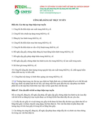 CÔNG BỐ, ĐĂNG KÝ TRỰC TUYẾN
Điều 66. Các thủ tục thực hiện trực tuyến
1. Công bố đủ điều kiện sản xuất trang thiết bị y tế.
2. Công bố tiêu chuẩn áp dụng trang thiết bị y tế.
3. Đăng ký lưu hành trang thiết bị y tế.
4. Công bố đủ điều kiện mua bán trang thiết bị y tế.
5. Công bố đủ điều kiện tư vấn về kỹ thuật trang thiết bị y tế.
6. Đề nghị cấp giấy chứng nhận đăng ký hoạt động kiểm định trang thiết bị y tế.
7. Đề nghị cấp giấy phép nhập khẩu trang thiết bị y tế.
8. Đề nghị cấp giấy chứng nhận lưu hành tự do cho trang thiết bị y tế sản xuất trong nước.
9. Kê khai giá trang thiết bị y tế.
10. Công bố nồng độ, hàm lượng trong nguyên liệu sản xuất trang thiết bị y tế, chất ngoại kiểm
chứa chất ma túy và tiền chất.
11. Công khai nội dung và hình thức quảng cáo trang thiết bị y tế.
12.16 Trường hợp trong các thủ tục quy định tại Nghị định này có thành phần hồ sơ ở chế độ mật
theo quy định của pháp luật thì tài liệu, nội dung mật liên quan đến thủ tục cấp phép của thành
phần hồ sơ đó nộp theo hình thức trực tiếp và bảo quản theo chế độ mật.
Điều 67. Yêu cầu đối với hồ sơ thực hiện trực tuyến
Hồ sơ công bố, đăng ký, đề nghị cấp phép, đề nghị cấp giấy chứng nhận lưu hành tự do (sau đây
viết tắt là hồ sơ đăng ký) trực tuyến được coi là hợp lệ khi bảo đảm đầy đủ các yêu cầu:
1. Có đầy đủ các giấy tờ và nội dung các giấy tờ đó được kê khai đầy đủ theo quy định như hồ sơ
bằng bản giấy và được chuyển sang dạng văn bản điện tử. Tên văn bản điện tử phải được đặt
tương ứng với tên loại giấy tờ trong hồ sơ bằng bản giấy.
2. Các thông tin công bố, đăng ký, đề nghị cấp phép được nhập đầy đủ và chính xác theo thông
tin trong các văn bản điện tử.
 