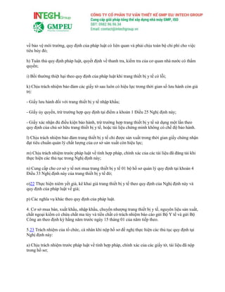 về bảo vệ môi trường, quy định của pháp luật có liên quan và phải chịu toàn bộ chi phí cho việc
tiêu hủy đó;
h) Tuân thủ quy định pháp luật, quyết định về thanh tra, kiểm tra của cơ quan nhà nước có thẩm
quyền;
i) Bồi thường thiệt hại theo quy định của pháp luật khi trang thiết bị y tế có lỗi;
k) Chịu trách nhiệm bảo đảm các giấy tờ sau luôn có hiệu lực trong thời gian số lưu hành còn giá
trị:
- Giấy lưu hành đối với trang thiết bị y tế nhập khẩu;
- Giấy ủy quyền, trừ trường hợp quy định tại điểm a khoản 1 Điều 25 Nghị định này;
- Giấy xác nhận đủ điều kiện bảo hành, trừ trường hợp trang thiết bị y tế sử dụng một lần theo
quy định của chủ sở hữu trang thiết bị y tế, hoặc tài liệu chứng minh không có chế độ bảo hành.
l) Chịu trách nhiệm bảo đảm trang thiết bị y tế chỉ được sản xuất trong thời gian giấy chứng nhận
đạt tiêu chuẩn quản lý chất lượng của cơ sở sản xuất còn hiệu lực;
m) Chịu trách nhiệm trước pháp luật về tính hợp pháp, chính xác của các tài liệu đã đăng tải khi
thực hiện các thủ tục trong Nghị định này;
n) Cung cấp cho cơ sở y tế nơi mua trang thiết bị y tế 01 bộ hồ sơ quản lý quy định tại khoản 4
Điều 33 Nghị định này của trang thiết bị y tế đó;
o)22 Thực hiện niêm yết giá, kê khai giá trang thiết bị y tế theo quy định của Nghị định này và
quy định của pháp luật về giá;
p) Các nghĩa vụ khác theo quy định của pháp luật.
4. Cơ sở mua bán, xuất khẩu, nhập khẩu, chuyển nhượng trang thiết bị y tế, nguyên liệu sản xuất,
chất ngoại kiểm có chứa chất ma túy và tiền chất có trách nhiệm báo cáo gửi Bộ Y tế và gửi Bộ
Công an theo định kỳ hằng năm trước ngày 15 tháng 01 của năm tiếp theo.
5.23 Trách nhiệm của tổ chức, cá nhân khi nộp hồ sơ đề nghị thực hiện các thủ tục quy định tại
Nghị định này:
a) Chịu trách nhiệm trước pháp luật về tính hợp pháp, chính xác của các giấy tờ, tài liệu đã nộp
trong hồ sơ;
 