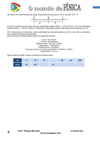 6
10. Sobre uma reta orientada, são dados ordenadamente os pontos A, B e C, tais AB = BC = d.
Um ponto material move-e nessa reta com velocidade escalar média v1 = 60 km/h de A a B e com velocidade
escalar média v2 = 100 km/h de B a C. Determine a velocidade escalar média desse ponto material de A a C.
11. É muito comum, no dia-a-dia, medir a velocidade de veículos terrestres em km/h, o que não é, certamente,
uma unidade do Sistema Internacional.
Para converter para m/s podemos efetuar os seguintes cálculos:
1 hora = 60 minutos
1 minuto = 60 segundos
Portanto 1 hora = 60 . 60 = 3 600 s
1 quilômetro = 1 000 metros
Portanto 36 km = 36 000 m
Tudo isso nos leva a concluir que 36 km/h = 36 000 m / 3 600 s
Logo 36 km/h = 10 m/s
Agora observe a tabela a seguir e preencha as células vazias.
m/s 5 10 15 25 30 300
Km/h 18 36 72
Prof. Thiago Miranda o-mundo-da-
fisica.blogspot.com
 
