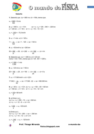 7
Gabarito
1. Sabendo que: ∆s = 800 m e ∆t = 100s, temos que:
vm = 800 = 8 m/s
100
2. so = 340 k → to = 13 h ∆s = s – so = 120 – 340 = - 220 km
s = 120 km → t = 16 h ∆t = t – to = 16 – 13 = 3 h
vm = - 220 ≈ - 73,3 km/h
3
3. vm = 1 m/s e ∆t = 120 s
1 = ∆s → ∆s = 1 . 120 → ∆s = 120 m
120
4. vm = 50 km/h e ∆s = 200 km
50 = 200 → 50 . ∆t = 200 → ∆t = 200 → ∆t = 4 h
∆t 50
5. Sabendo que: ∆s = 1 200 m e ∆t = 20 min
Como 1 min = 60 s, temos que ∆t = 20 . 60 = 1 200 s
vm = 1 200 = 1 m/s
1 200
6. vm = 25 m/s e ∆s = 150 m
25 = 150 → 25 . ∆t = 150 → ∆t = 150 → ∆t = 6 s
∆t 25
7. vm = 17 500 km/h e ∆t = 22 h
17 500 = ∆s → ∆s = 17 500 . 22 → ∆s = 385 000 km
22
8. so = 30 k → to = 12 h ∆s = s – so = 150 – 30 = 120 km
s = 150 km → t = 14 h ∆t = t – to = 14 – 12 = 2 h
vm = 120 ≈ 60 km/h
2
9. a) Entre t1 e t2:
∆s = s2 – s1 = 250 – 10 → ∆s = 240 km
∆t = t2 – t1 = 12 – 8 → ∆t = 4 h
vm = 240 → vm = 60 km/h
4
b) Entre t2e t3:
∆s = s3 – s2 = 10 – 250 → ∆s = - 240 km
∆t = t3 – t2 = 14 – 12 → ∆t = 2 h
vm = - 240 → vm = - 120 km/h
2
Prof. Thiago Miranda o-mundo-da-
fisica.blogspot.com
 