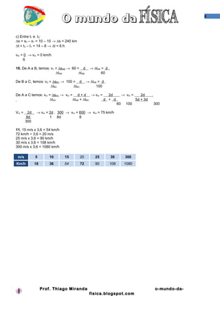 8
c) Entre t1 e t3:
∆s = s3 – s1 = 10 – 10 → ∆s = 240 km
∆t = t3 – t1 = 14 – 8 → ∆t = 6 h
vm = 0 → vm = 0 km/h
6
10. De A a B, temos: v1 = ∆sAB → 60 = d → ∆tAB = d .
∆tAB ∆tAB 60
De B a C, temos: v2 = ∆sBC → 100 = d → ∆tAB = d .
∆tBC ∆tBC 100
De A a C temos: vm = ∆sAC → vm = d + d → vm = 2d → vm = 2d .
∆tAC ∆tAB + ∆tBC d + d 5d + 3d
60 100 300
Vm = 2d → vm = 2d . 300 → vm = 600 → vm = 75 km/h
8d 1 8d 8
300
11. 15 m/s x 3,6 = 54 km/h
72 km/h ÷ 3,6 = 20 m/s
25 m/s x 3,6 = 90 km/h
30 m/s x 3,6 = 108 km/h
300 m/s x 3,6 = 1080 km/h
m/s 5 10 15 20 25 30 300
Km/h 18 36 54 72 90 108 1080
Prof. Thiago Miranda o-mundo-da-
fisica.blogspot.com
 