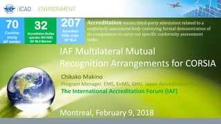 IAF Multilateral Mutual
Recognition Arrangements for CORSIA
Chikako Makino
Program Manager, EMS, EnMS, GHG, Japan Accreditation Board
The International Accreditation Forum (IAF)
Montreal, February 9, 2018
70
Countries
among
IAF member
32
Accreditation Bodies
operates ISO14065
IAF MLA Member
207
Accredited
VVBs under
IAF MLA
Accreditation means third-party attestation related to a
conformity assessment body conveying formal demonstration of
its competence to carry out specific conformity assessment
tasks.
 