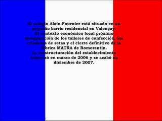 El colegio Alain-Fournier está situado en un pequeño barrio residencial en Valençay. El contexto económico local próximo (desaparición de los talleres de confección, los criaderos de setas y el cierre definitivo de la fábrica MATRA de Romorantin. La reestructuración del establecimiento comenzó en marzo de 2006 y se acabó en diciembre de 2007. 