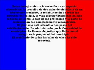 Estos trabajos vieron la creación de un espacio cibernético, la creación de dos salas de ciencias y de un laboratorio moderno, la rehabilitación de todas las entradas del colegio, la vida escolar totalmente ha sido rehecha así como la sala de los profesores y la parte de restauración fue completamente reconstruida. El gimnasio está situado a dos pasos del establecimiento. Es administrado por la Comunidad de municipios. La llanura deportiva que linda con el colegio es la propiedad del municipio. El mobiliario de todas las salas de clase ha sido renovado . 