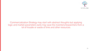 Commercialization Strategy may start with abstract thoughts but applying
logic and market parameters early may save the inventors/researchers from a
lot of trouble or waste of time and other resources
26
26
 