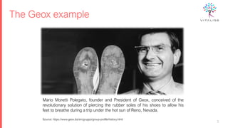The Geox example
3
Mario Moretti Polegato, founder and President of Geox, conceived of the
revolutionary solution of piercing the rubber soles of his shoes to allow his
feet to breathe during a trip under the hot sun of Reno, Nevada.
Source: https://www.geox.biz/en/gruppo/group-profile/history.html
 