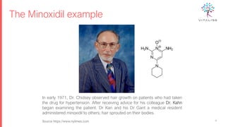 The Minoxidil example
4
In early 1971, Dr. Chidsey observed hair growth on patients who had taken
the drug for hypertension. After receiving advice for his colleague Dr. Kahn
began examining the patient. Dr Kan and his Dr Gant a medical resident
administered minoxidil to others; hair sprouted on their bodies.
Source https://www.nytimes.com
 