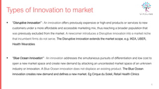 Types of Innovation to market
▪ “Disruptive Innovation” : An innovation offers previously expensive or high-end products or services to new
customers under a more affordable and accessible marketing mix, thus reaching a broader population that
was previously excluded from the market. A newcomer introduces a Disruptive innovation into a market niche
that incumbent firms do not serve. The Disruptive innovation extends the market scope. e.g. IKEA, UBER,
Health Wearables
▪ “Blue Ocean Innovation” : An innovation addresses the simultaneous pursuits of differentiation and low cost to
open a new market space and create new demand by attacking an uncontested market space of an unknown
industry or innovation. A Blue Ocean innovation does not displace an existing product. The Blue Ocean
innovation creates new demand and defines a new market. Eg Cirque du Soleil, Retail Health Clinics
6
 