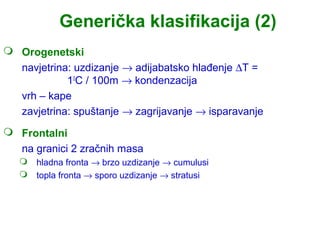 Generička klasifikacija (2)
 Orogenetski
  navjetrina: uzdizanje → adijabatsko hlađenje ∆T =
            10C / 100m → kondenzacija
  vrh – kape
  zavjetrina: spuštanje → zagrijavanje → isparavanje
 Frontalni
  na granici 2 zračnih masa
    hladna fronta → brzo uzdizanje → cumulusi
    topla fronta → sporo uzdizanje → stratusi
 