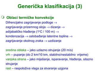 Generička klasifikacija (3)
 Oblaci termičke konvekcije
  Difrencijalno zagrijavanje podloge →
  zagrijavanje prizemnog sloja → dizanje →
  adijabatičko hlađenje (10C / 100 m) →
  kondenzacija → oslobađanje latentne topline →
  zagrijavanje okolnog zraka → uzdizanje

  sredina oblaka – jako uzlazno strujanje (20 m/s)
  vrh – pupanje (do 2 km/10 km, stabilno/nestabilno vrijeme)
  vanjska strana – jako miješanje, isparavanje, hlađenje, silazno
  strujanje
  rast – raspoloživa vlaga za stvaranje uzgona
 