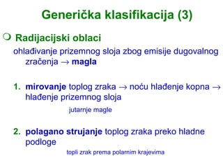 Generička klasifikacija (3)
 Radijacijski oblaci
  ohlađivanje prizemnog sloja zbog emisije dugovalnog
     zračenja → magla

  1. mirovanje toplog zraka → noću hlađenje kopna →
     hlađenje prizemnog sloja
               jutarnje magle


  2. polagano strujanje toplog zraka preko hladne
     podloge
               topli zrak prema polarnim krajevima
 