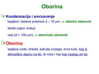 Oborina
 Kondenzacija i smrzavanje
   kapljice i ledene prizmice d ∼ 10 µm → oblačni elementi

   lebde (otpor zraka)

   rast (d > 100 µm) → oborinski elementi

 Oborina
   kapljice vode, kristali, pahulje snijega, zrna tuče, koji iz
   atmosfere dopiru na tlo, te rosa i inje koji nastaju pri tlu
 