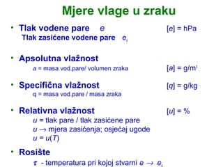 Mjere vlage u zraku
• Tlak vodene pare         e                    [e] = hPa
  Tlak zasićene vodene pare es

• Apsolutna vlažnost
     a = masa vod.pare/ volumen zraka           [a] = g/m3

• Specifična vlažnost                           [q] = g/kg
     q = masa vod.pare / masa zraka

• Relativna vlažnost                            [u] = %
     u = tlak pare / tlak zasićene pare
     u → mjera zasićenja; osjećaj ugode
     u = u(T)
• Rosište
     τ - temperatura pri kojoj stvarni e → es
 