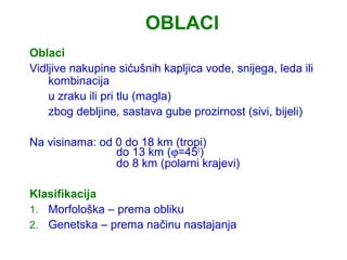 OBLACI
Oblaci
Vidljive nakupine sićušnih kapljica vode, snijega, leda ili
    kombinacija
    u zraku ili pri tlu (magla)
    zbog debljine, sastava gube prozirnost (sivi, bijeli)

Na visinama: od 0 do 18 km (tropi)
                do 13 km (ϕ=450)
                do 8 km (polarni krajevi)

Klasifikacija
1. Morfološka – prema obliku
2. Genetska – prema načinu nastajanja
 