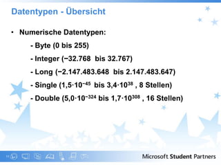 Datentypen - Übersicht

     • Numerische Datentypen:
       • - Byte (0 bis 255)
       • - Integer (−32.768 bis 32.767)
       • - Long (−2.147.483.648 bis 2.147.483.647)
       • - Single (1,5·10−45 bis 3,4·1038 , 8 Stellen)
       • - Double (5,0·10−324 bis 1,7·10308 , 16 Stellen)




11
 