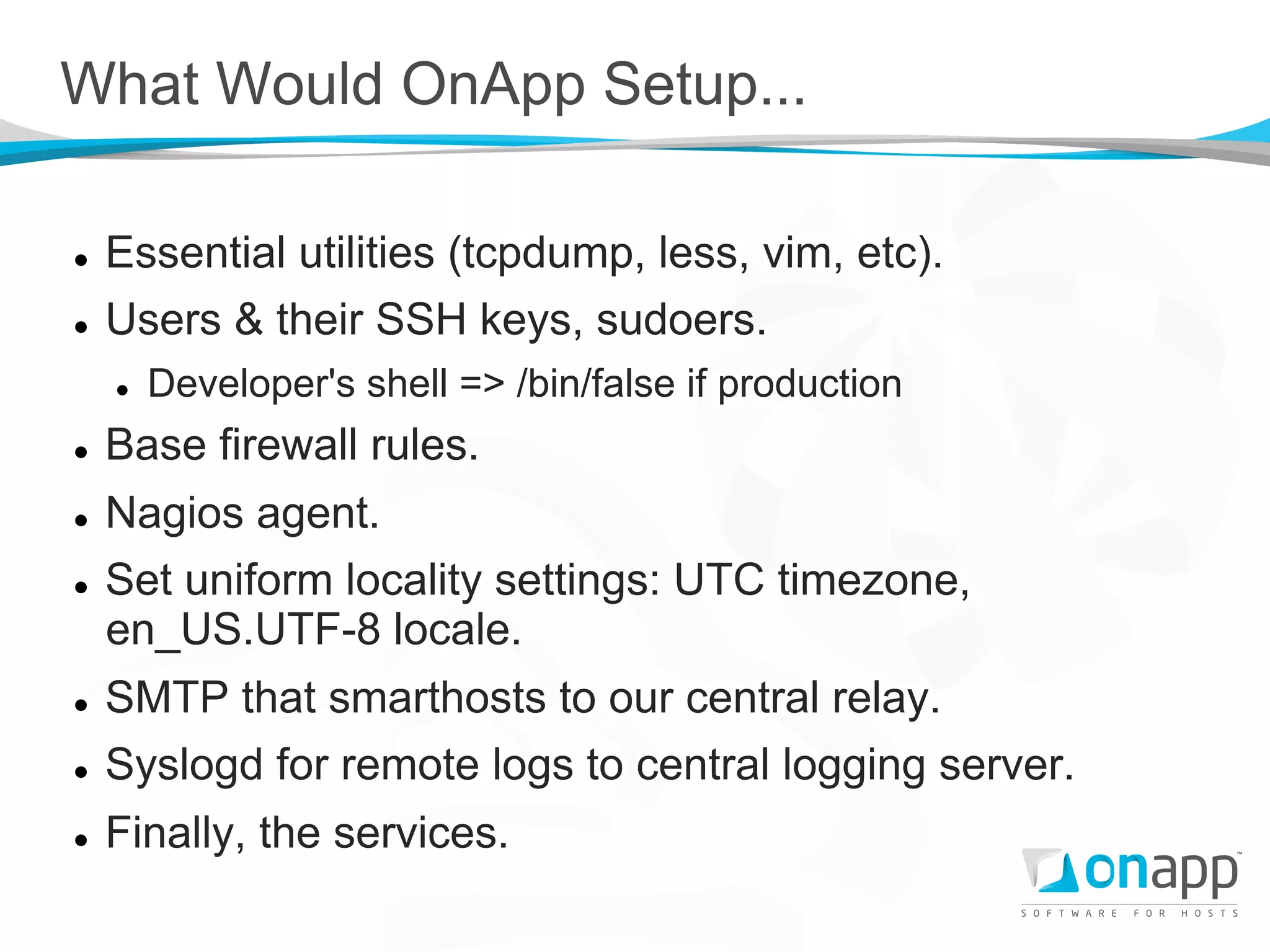 What Would OnApp Setup...

l    Essential utilities (tcpdump, less, vim, etc).
l    Users & their SSH keys, sudoers.
      l    Developer's shell => /bin/false if production
l    Base firewall rules.
l    Nagios agent.
l    Set uniform locality settings: UTC timezone,
      en_US.UTF-8 locale.
l    SMTP that smarthosts to our central relay.
l    Syslogd for remote logs to central logging server.
l    Finally, the services.
 