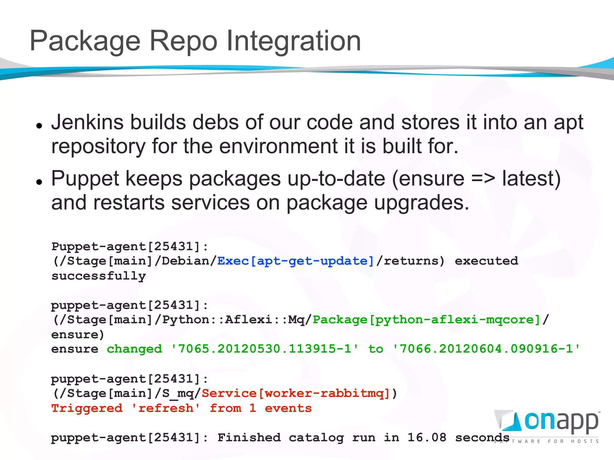 Package Repo Integration

l    Jenkins builds debs of our code and stores it into an apt
      repository for the environment it is built for.
l    Puppet keeps packages up-to-date (ensure => latest)
      and restarts services on package upgrades.
      Puppet-agent[25431]:
      (/Stage[main]/Debian/Exec[apt-get-update]/returns) executed
      successfully

      puppet-agent[25431]:
      (/Stage[main]/Python::Aflexi::Mq/Package[python-aflexi-mqcore]/
      ensure)
      ensure changed '7065.20120530.113915-1' to '7066.20120604.090916-1'

      puppet-agent[25431]:
      (/Stage[main]/S_mq/Service[worker-rabbitmq])
      Triggered 'refresh' from 1 events

      puppet-agent[25431]: Finished catalog run in 16.08 seconds
 