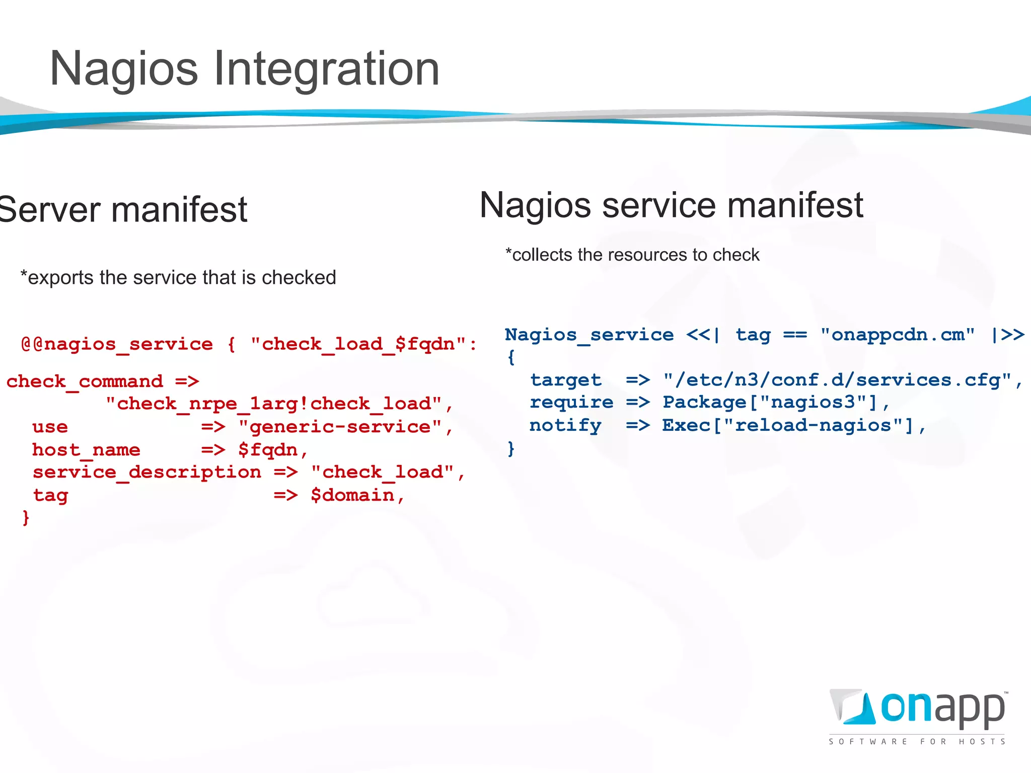 Nagios Integration

Server manifest                           Nagios service manifest
                                           *collects the resources to check
 *exports the service that is checked


 @@nagios_service { "check_load_$fqdn":    Nagios_service <<| tag == "onappcdn.cm" |>>
                                           {
check_command =>                             target => "/etc/n3/conf.d/services.cfg",
         "check_nrpe_1arg!check_load",       require => Package["nagios3"],
   use           => "generic-service",       notify => Exec["reload-nagios"],
   host_name     => $fqdn,                 }
   service_description => "check_load",
   tag                 => $domain,
 }
 