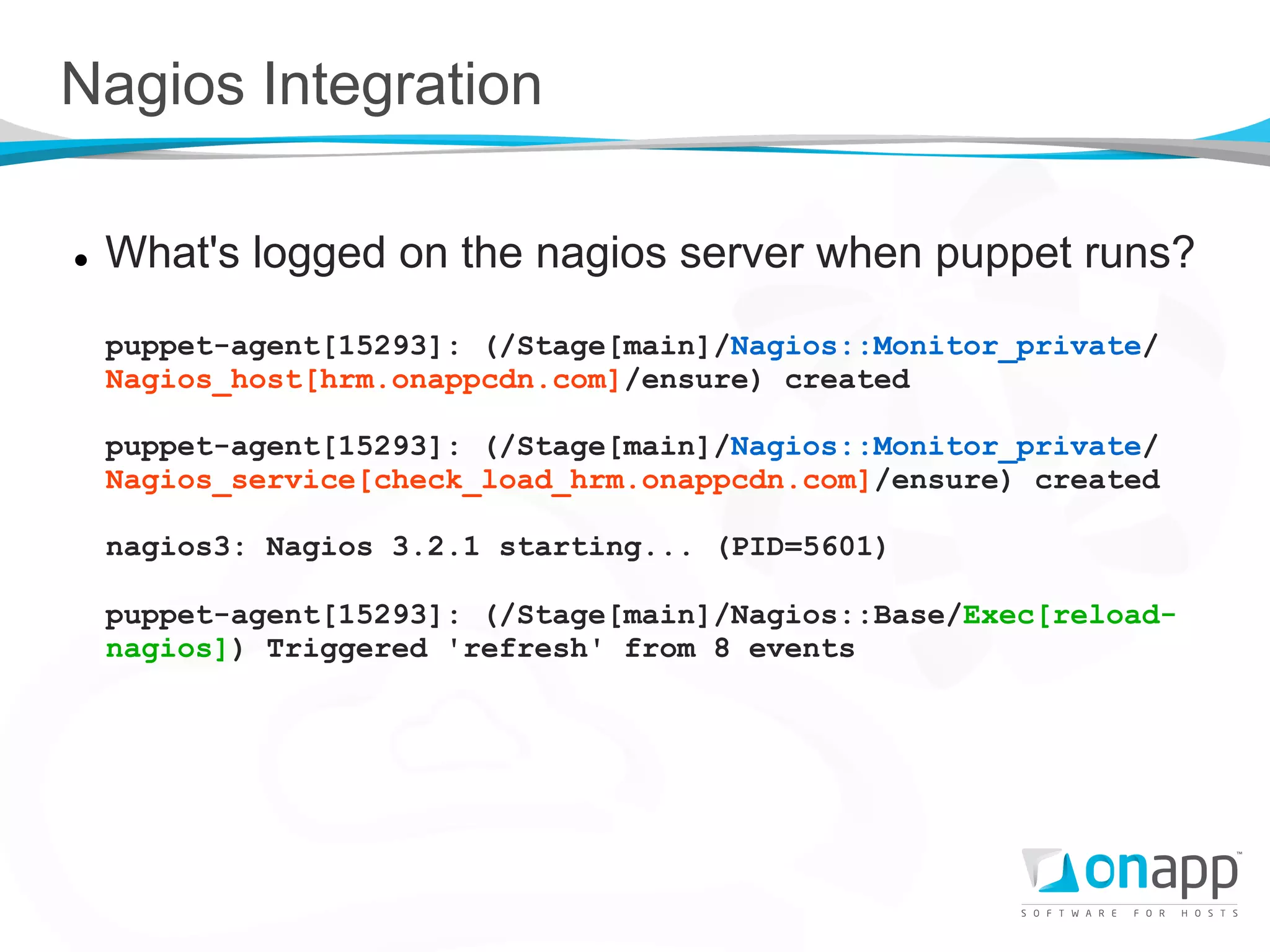 Nagios Integration

l    What's logged on the nagios server when puppet runs?
      puppet-agent[15293]: (/Stage[main]/Nagios::Monitor_private/
      Nagios_host[hrm.onappcdn.com]/ensure) created

      puppet-agent[15293]: (/Stage[main]/Nagios::Monitor_private/
      Nagios_service[check_load_hrm.onappcdn.com]/ensure) created

      nagios3: Nagios 3.2.1 starting... (PID=5601)

      puppet-agent[15293]: (/Stage[main]/Nagios::Base/Exec[reload-
      nagios]) Triggered 'refresh' from 8 events
 