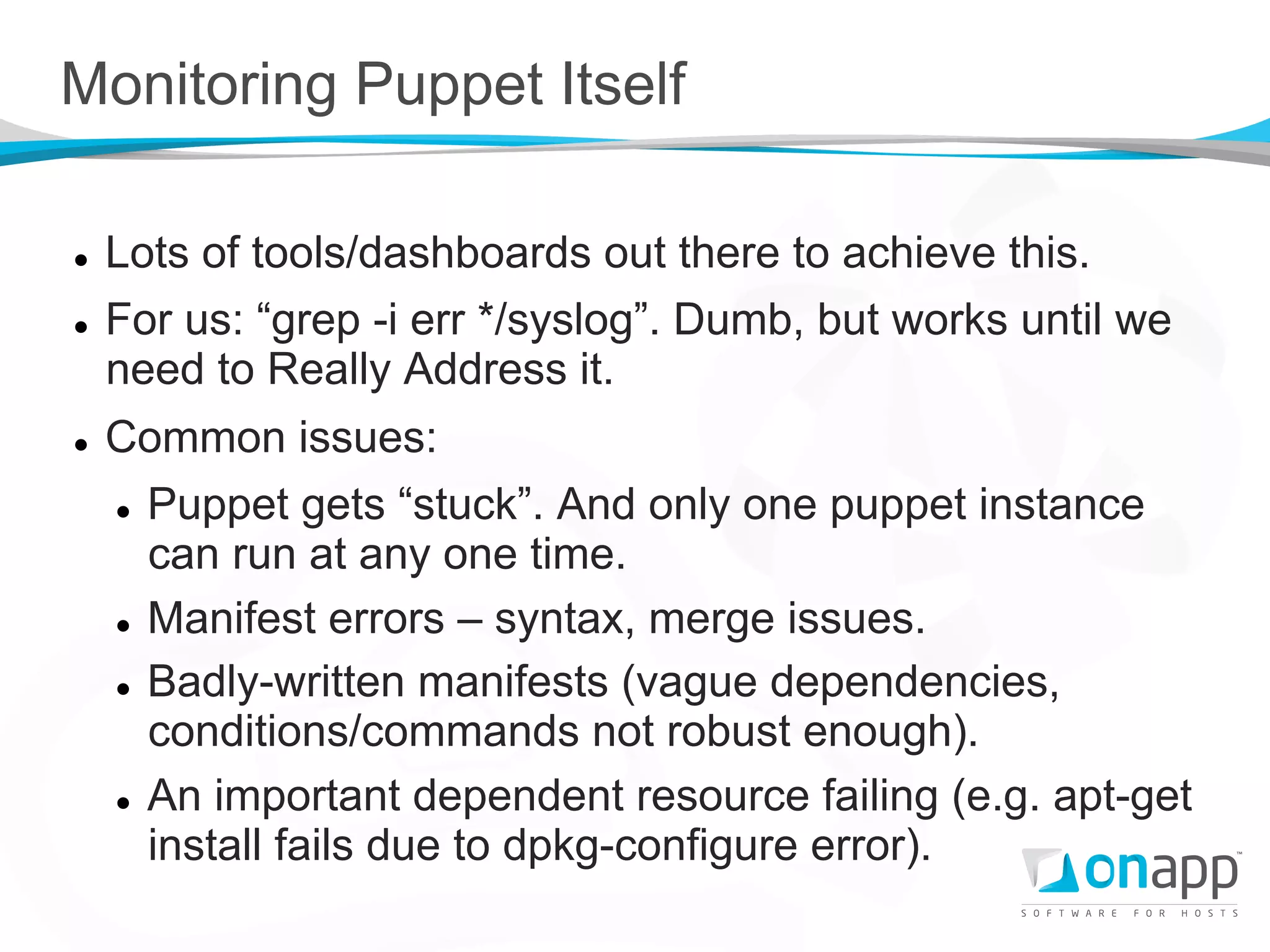 Monitoring Puppet Itself

l    Lots of tools/dashboards out there to achieve this.
l    For us: “grep -i err */syslog”. Dumb, but works until we
      need to Really Address it.
l    Common issues:
      l  Puppet gets “stuck”. And only one puppet instance

          can run at any one time.
      l  Manifest errors – syntax, merge issues.


      l  Badly-written manifests (vague dependencies,

          conditions/commands not robust enough).
      l  An important dependent resource failing (e.g. apt-get

          install fails due to dpkg-configure error).
 