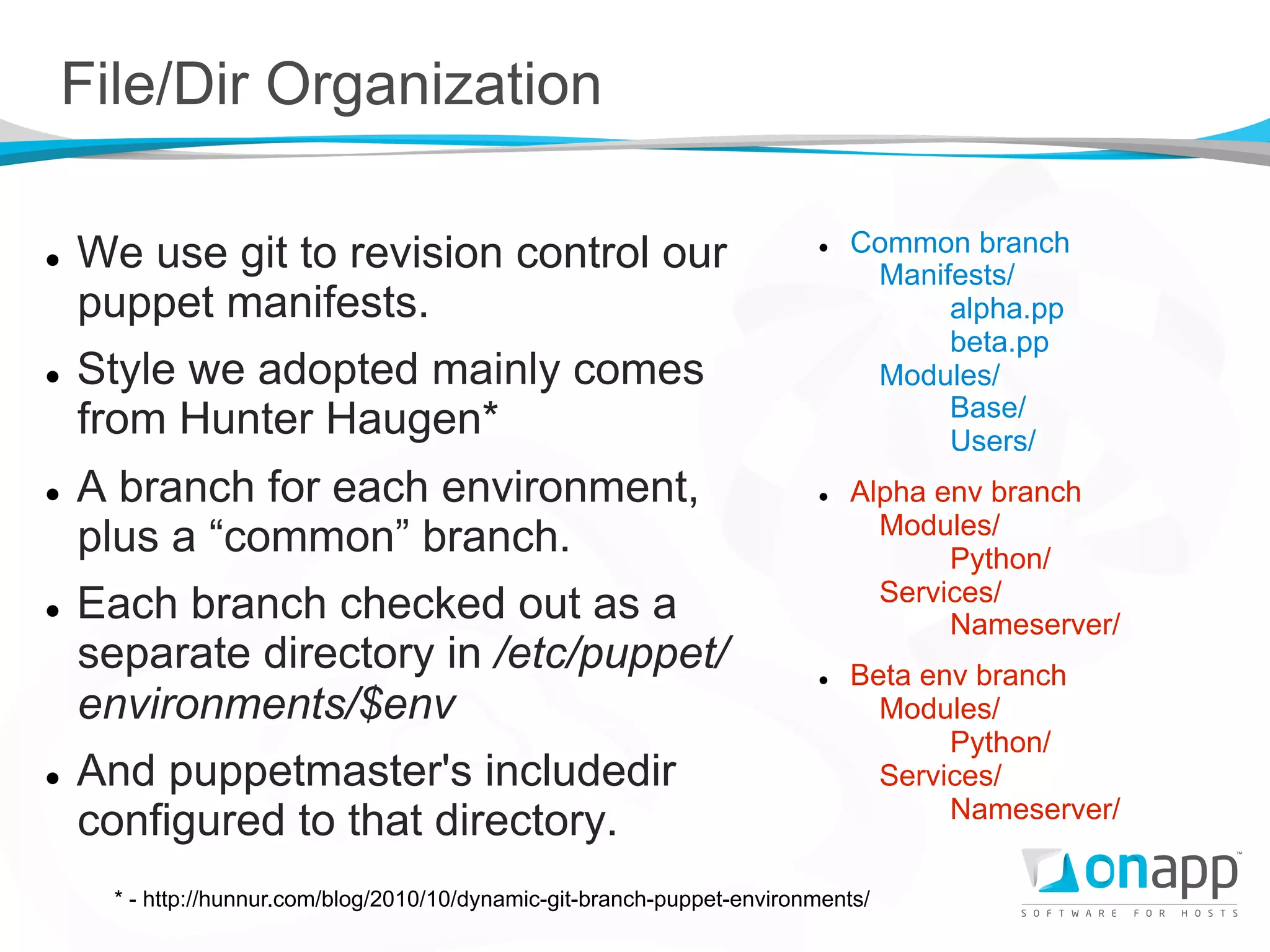 File/Dir Organization

l    We use git to revision control our                                   l    Common branch
                                                                                  Manifests/
      puppet manifests.                                                                alpha.pp
                                                                                       beta.pp
l    Style we adopted mainly comes                                               Modules/
                                                                                       Base/
      from Hunter Haugen*                                                              Users/
l    A branch for each environment,                                       l    Alpha env branch
                                                                                   Modules/
      plus a “common” branch.                                                           Python/
                                                                                   Services/
l    Each branch checked out as a                                                      Nameserver/
      separate directory in /etc/puppet/                                   l    Beta env branch
      environments/$env                                                            Modules/
                                                                                        Python/
l    And puppetmaster's includedir                                                Services/
                                                                                        Nameserver/
      configured to that directory.
       * - http://hunnur.com/blog/2010/10/dynamic-git-branch-puppet-environments/
 