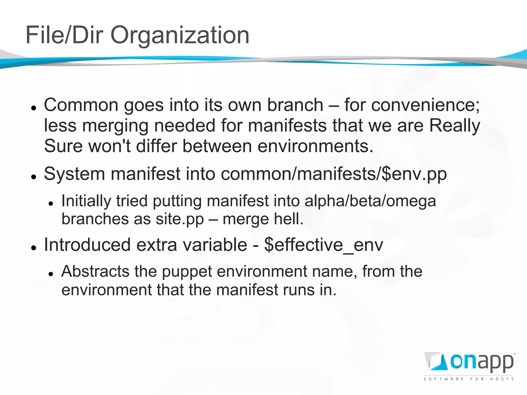 File/Dir Organization

l    Common goes into its own branch – for convenience;
      less merging needed for manifests that we are Really
      Sure won't differ between environments.
l    System manifest into common/manifests/$env.pp
      l    Initially tried putting manifest into alpha/beta/omega
            branches as site.pp – merge hell.
l    Introduced extra variable - $effective_env
      l    Abstracts the puppet environment name, from the
            environment that the manifest runs in.
 