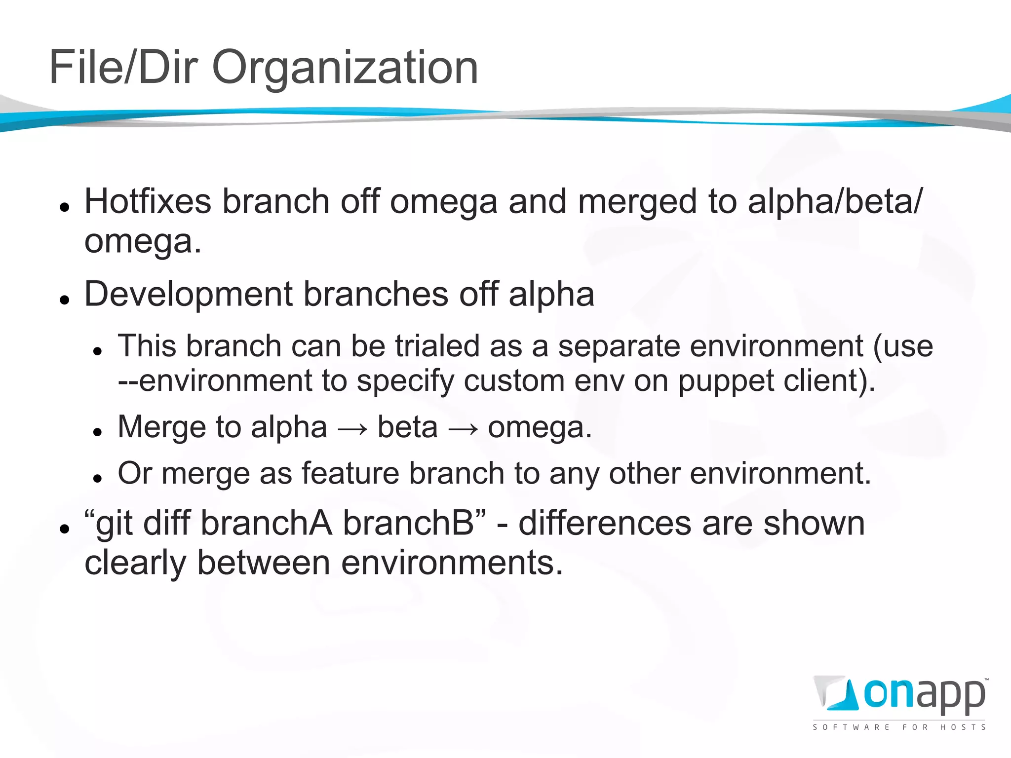 File/Dir Organization

l    Hotfixes branch off omega and merged to alpha/beta/
      omega.
l    Development branches off alpha
      l    This branch can be trialed as a separate environment (use
            --environment to specify custom env on puppet client).
      l    Merge to alpha → beta → omega.
      l    Or merge as feature branch to any other environment.
l    “git diff branchA branchB” - differences are shown
      clearly between environments.
 