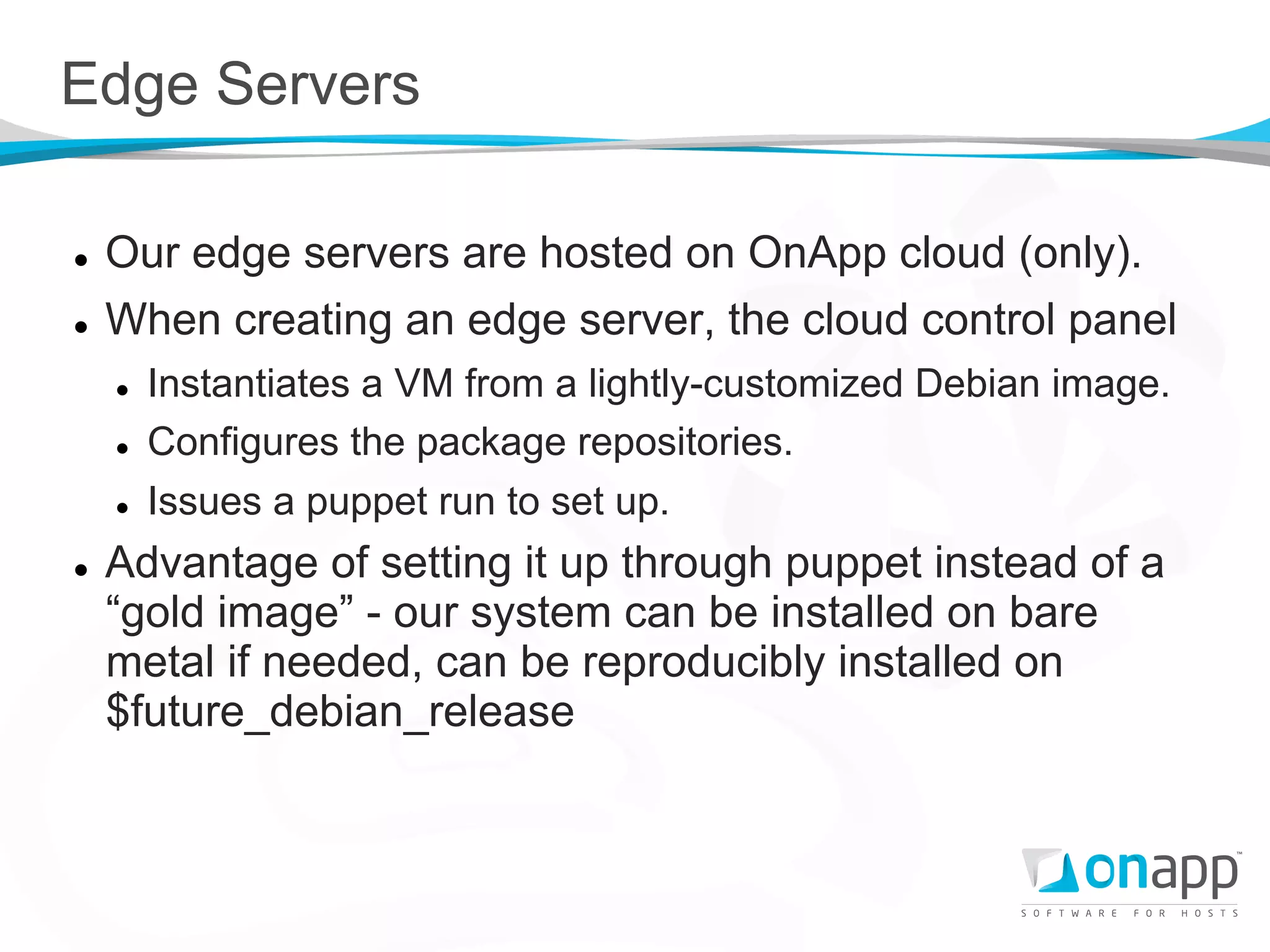 Edge Servers

l    Our edge servers are hosted on OnApp cloud (only).
l    When creating an edge server, the cloud control panel
      l    Instantiates a VM from a lightly-customized Debian image.
      l    Configures the package repositories.
      l    Issues a puppet run to set up.
l    Advantage of setting it up through puppet instead of a
      “gold image” - our system can be installed on bare
      metal if needed, can be reproducibly installed on
      $future_debian_release
 