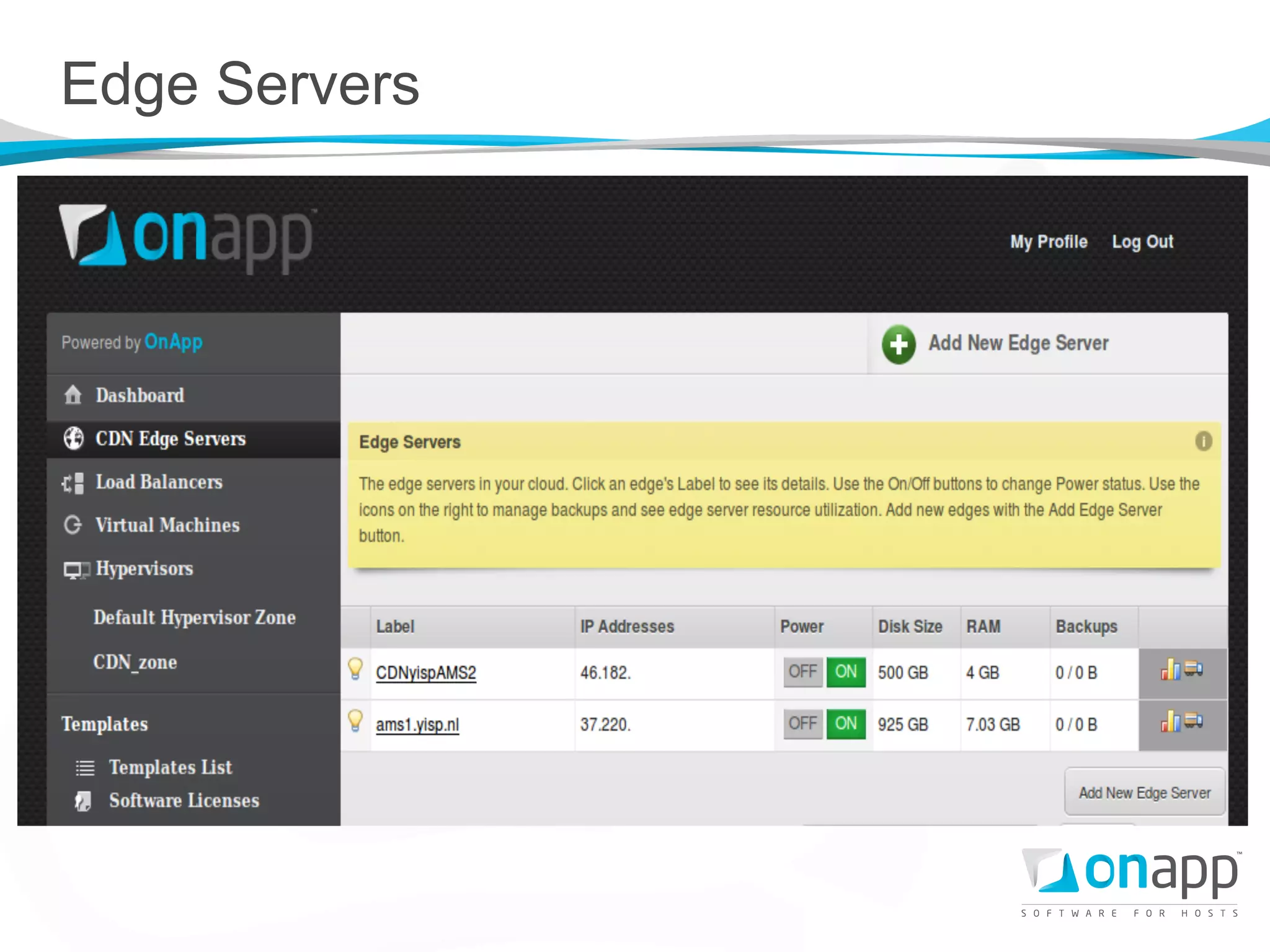 Edge Servers

l    Our edge servers are hosted on OnApp cloud (only).
l    When creating an edge server, the control panel
      instantiates a VM from a lightly-customized Debian
      image, and issues a puppet run to set it up.
 