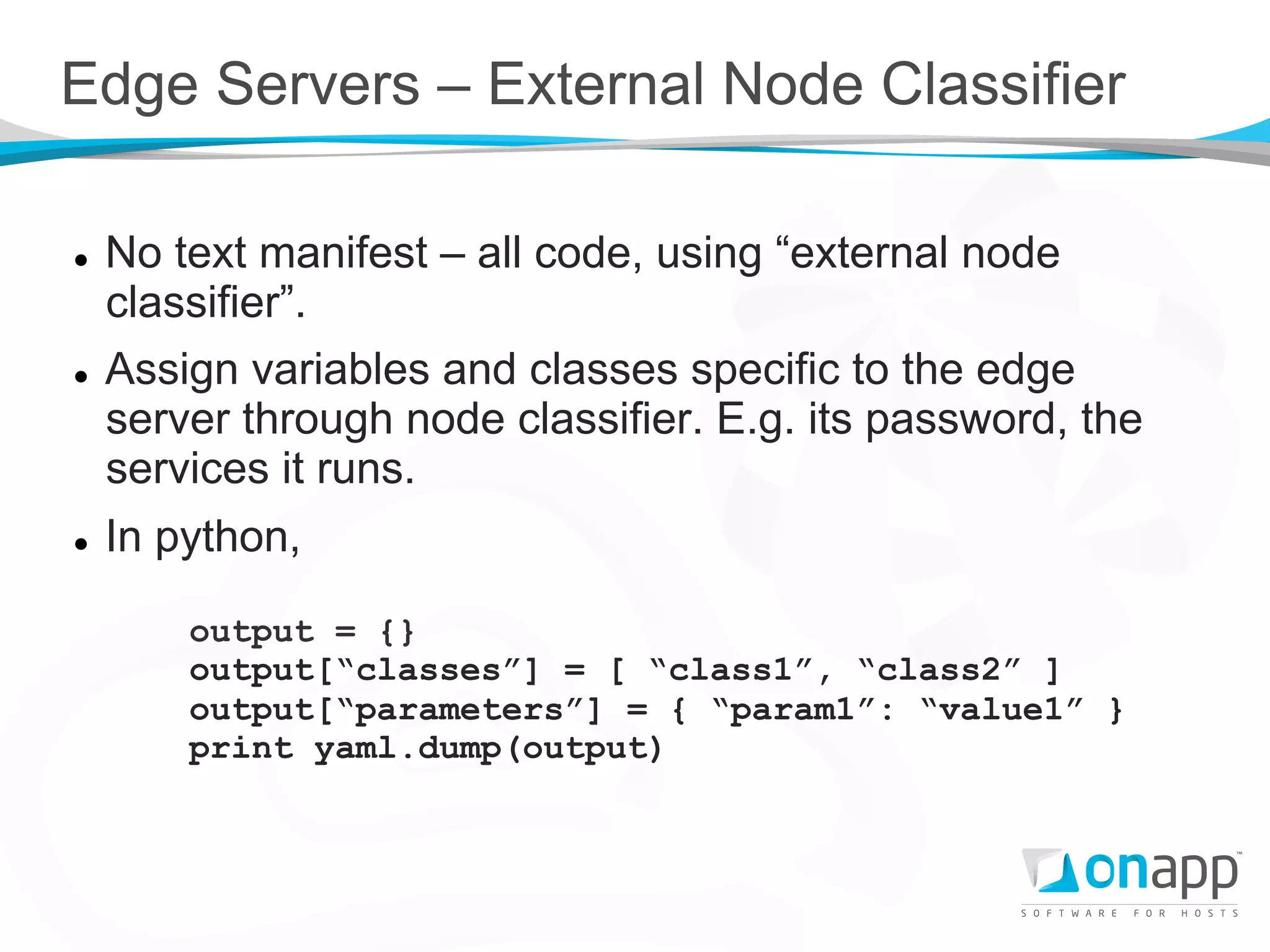 Edge Servers – External Node Classifier

l    No text manifest – all code, using “external node
      classifier”.
l    Assign variables and classes specific to the edge
      server through node classifier. E.g. its password, the
      services it runs.
l    In python,

          output = {}
          output[“classes”] = [ “class1”, “class2” ]
          output[“parameters”] = { “param1”: “value1” }
          print yaml.dump(output)
 