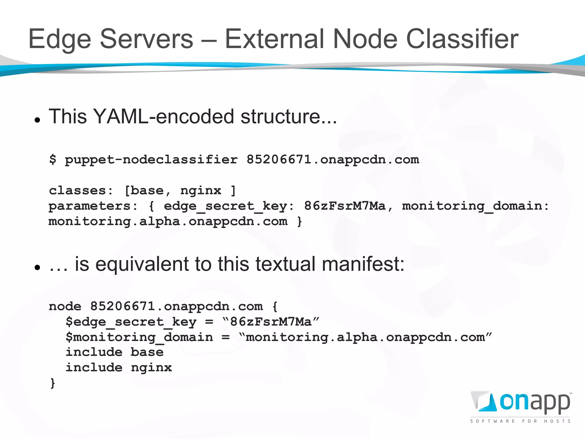 Edge Servers – External Node Classifier

l    This YAML-encoded structure...
      $ puppet-nodeclassifier 85206671.onappcdn.com

      classes: [base, nginx ]
      parameters: { edge_secret_key: 86zFsrM7Ma, monitoring_domain:
      monitoring.alpha.onappcdn.com }


l    … is equivalent to this textual manifest:
      node 85206671.onappcdn.com {
        $edge_secret_key = “86zFsrM7Ma”
        $monitoring_domain = “monitoring.alpha.onappcdn.com”
        include base
        include nginx
      }
 