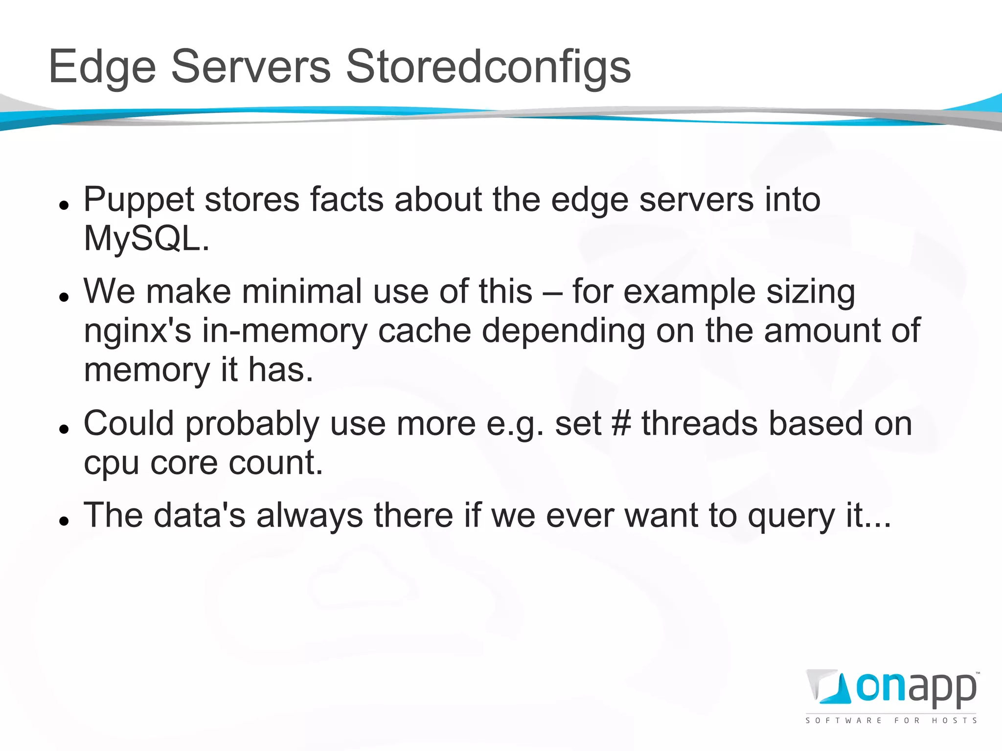 Edge Servers Storedconfigs

l    Puppet stores facts about the edge servers into
      MySQL.
l    We make minimal use of this – for example sizing
      nginx's in-memory cache depending on the amount of
      memory it has.
l    Could probably use more e.g. set # threads based on
      cpu core count.
l    The data's always there if we ever want to query it...
 