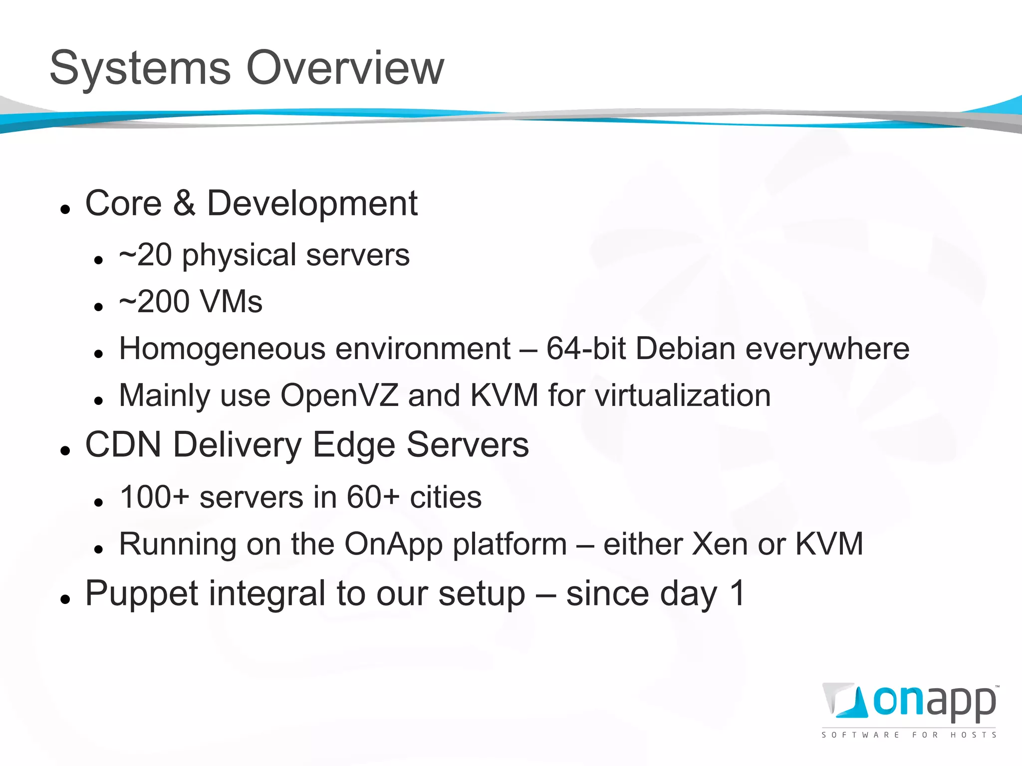 Systems Overview

l    Core & Development
      l    ~20 physical servers
      l    ~200 VMs
      l    Homogeneous environment – 64-bit Debian everywhere
      l    Mainly use OpenVZ and KVM for virtualization
l    CDN Delivery Edge Servers
      l    100+ servers in 60+ cities
      l    Running on the OnApp platform – either Xen or KVM
l    Puppet integral to our setup – since day 1
 