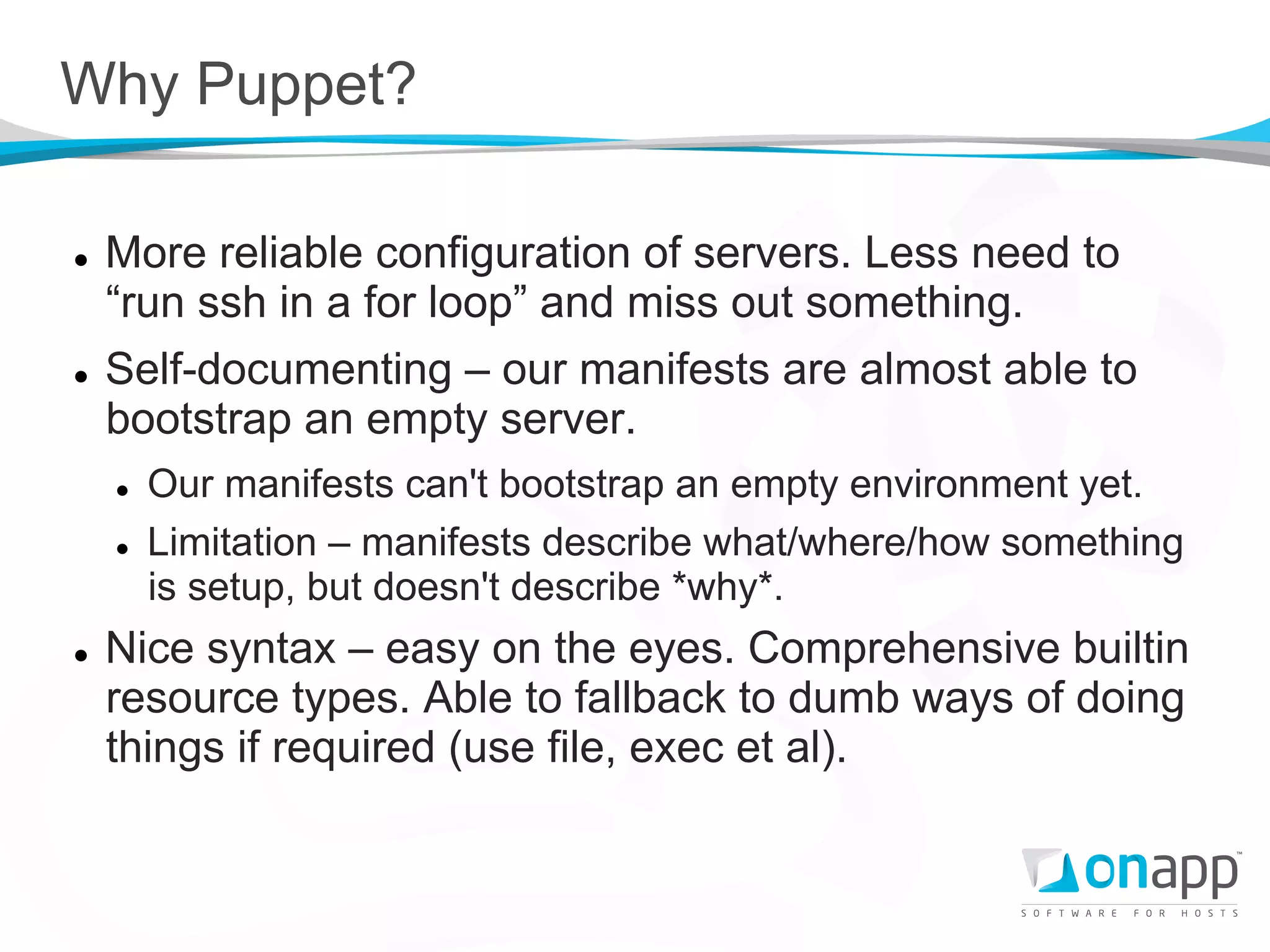 Why Puppet?

l    More reliable configuration of servers. Less need to
      “run ssh in a for loop” and miss out something.
l    Self-documenting – our manifests are almost able to
      bootstrap an empty server.
      l    Our manifests can't bootstrap an empty environment yet.
      l    Limitation – manifests describe what/where/how something
            is setup, but doesn't describe *why*.
l    Nice syntax – easy on the eyes. Comprehensive builtin
      resource types. Able to fallback to dumb ways of doing
      things if required (use file, exec et al).
 