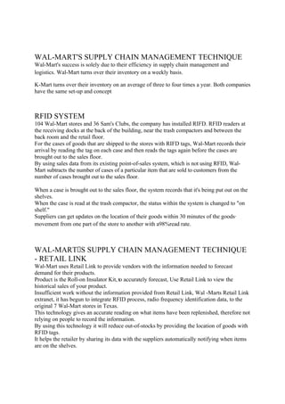 WAL-MART'S SUPPLY CHAIN MANAGEMENT TECHNIQUE
Wal-Mart's success is solely due to their efficiency in supply chain management and
logistics. Wal-Mart turns over their inventory on a weekly basis.

K-Mart turns over their inventory on an average of three to four times a year. Both companies
have the same set-up and concept



RFID SYSTEM
104 Wal-Mart stores and 36 Sam's Clubs, the company has installed RIFD. RFID readers at
the receiving docks at the back of the building, near the trash compactors and between the
back room and the retail floor.
For the cases of goods that are shipped to the stores with RIFD tags, Wal-Mart records their
arrival by reading the tag on each case and then reads the tags again before the cases are
brought out to the sales floor.
By using sales data from its existing point-of-sales system, which is not using RFID, Wal-
Mart subtracts the number of cases of a particular item that are sold to customers from the
number of cases brought out to the sales floor.

When a case is brought out to the sales floor, the system records that it's being put out on the
shelves.
When the case is read at the trash compactor, the status within the system is changed to "on
shelf."
Suppliers can get updates on the location of their goods within 30 minutes of the goods·
movement from one part of the store to another with a98%read rate.



WAL-MARTS SUPPLY CHAIN MANAGEMENT TECHNIQUE
- RETAIL LINK
Wal-Mart uses Retail Link to provide vendors with the information needed to forecast
demand for their products.
Product is the Roll-on Insulator Kit, to accurately forecast, Use Retail Link to view the
historical sales of your product.
Insufficient work without the information provided from Retail Link, Wal -Marts Retail Link
extranet, it has begun to integrate RFID process, radio frequency identification data, to the
original 7 Wal-Mart stores in Texas.
This technology gives an accurate reading on what items have been replenished, therefore not
relying on people to record the information.
By using this technology it will reduce out-of-stocks by providing the location of goods with
RFID tags.
It helps the retailer by sharing its data with the suppliers automatically notifying when items
are on the shelves.
 