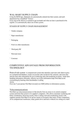 WAL-MART SUPPLY CHAIN
Using the RFID tags, shipments are automatically entered into their system, and each
department has a handheld "Telxon”.
Every tag on the shelves is scanned to get on-hands and when an item is purchased at the
register, it is automatically taken out of their system.

STAGES OF SUPPLY CHAIN MANAGEMENT

´ Timber company

´ Paper manufacture

´ Packaging

´ P & G or other manufacture

´ Third party DC

´ Wal-mart store

´ Customer



COMPETITIVE ADVANTAGE FROM INFORMATION
TECHNOLOGY

Point-of-sale system: A computerized system that identifies each item sold, finds its price
in a computerized database, creates an accurate sales receipt for the customer, and stores this
item-by-item sales information for use in analyzing sales and reordering inventory. Aside from
handling information efficiently, effective use of this information helps Wal-Mart avoid
overstocking by learning what merchandise is selling
slowly.
Over one 5 year period, Wal-Mart invested over $600 million in information systems.


Telecommunications
Wal-Mart use telecommunications to link directly from its stores to its central computer
system and from that system to its supplier's computers. This allows automatic reordering and
better coordination. Knowing exactly what is selling well and coordinating closely with
suppliers permits Wal-Mart to tie up less money in inventory than many of their competitors.
At its computerized warehouses, many goods arrive and leave without ever sitting on a shelf.
 