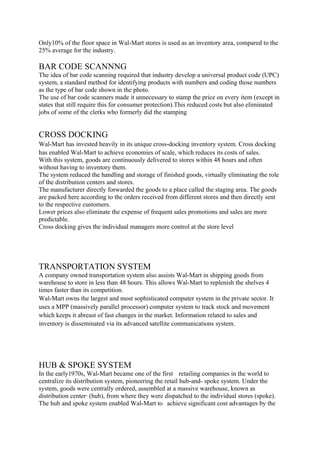Only10% of the floor space in Wal-Mart stores is used as an inventory area, compared to the
25% average for the industry.

BAR CODE SCANNNG
The idea of bar code scanning required that industry develop a universal product code (UPC)
system, a standard method for identifying products with numbers and coding those numbers
as the type of bar code shown in the photo.
The use of bar code scanners made it unnecessary to stamp the price on every item (except in
states that still require this for consumer protection).This reduced costs but also eliminated
jobs of some of the clerks who formerly did the stamping


CROSS DOCKING
Wal-Mart has invested heavily in its unique cross-docking inventory system. Cross docking
has enabled Wal-Mart to achieve economies of scale, which reduces its costs of sales.
With this system, goods are continuously delivered to stores within 48 hours and often
without having to inventory them.
The system reduced the handling and storage of finished goods, virtually eliminating the role
of the distribution centers and stores.
The manufacturer directly forwarded the goods to a place called the staging area. The goods
are packed here according to the orders received from different stores and then directly sent
to the respective customers.
Lower prices also eliminate the expense of frequent sales promotions and sales are more
predictable.
Cross docking gives the individual managers more control at the store level




TRANSPORTATION SYSTEM
A company owned transportation system also assists Wal-Mart in shipping goods from
warehouse to store in less than 48 hours. This allows Wal-Mart to replenish the shelves 4
times faster than its competition.
Wal-Mart owns the largest and most sophisticated computer system in the private sector. It
uses a MPP (massively parallel processor) computer system to track stock and movement
which keeps it abreast of fast changes in the market. Information related to sales and
inventory is disseminated via its advanced satellite communications system.




HUB & SPOKE SYSTEM
In the early1970s, Wal-Mart became one of the first retailing companies in the world to
centralize its distribution system, pioneering the retail hub-and- spoke system. Under the
system, goods were centrally ordered, assembled at a massive warehouse, known as
distribution center· (hub), from where they were dispatched to the individual stores (spoke).
The hub and spoke system enabled Wal-Mart to achieve significant cost advantages by the
 