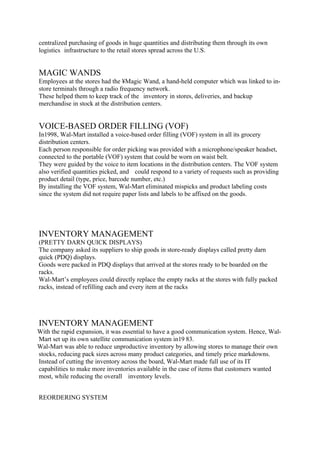centralized purchasing of goods in huge quantities and distributing them through its own
logistics infrastructure to the retail stores spread across the U.S.


MAGIC WANDS
Employees at the stores had the ´Magic Wand, a hand-held computer which was linked to in-
store terminals through a radio frequency network.
These helped them to keep track of the inventory in stores, deliveries, and backup
merchandise in stock at the distribution centers.


VOICE-BASED ORDER FILLING (VOF)
In1998, Wal-Mart installed a voice-based order filling (VOF) system in all its grocery
distribution centers.
Each person responsible for order picking was provided with a microphone/speaker headset,
connected to the portable (VOF) system that could be worn on waist belt.
They were guided by the voice to item locations in the distribution centers. The VOF system
also verified quantities picked, and could respond to a variety of requests such as providing
product detail (type, price, barcode number, etc.)
By installing the VOF system, Wal-Mart eliminated mispicks and product labeling costs
since the system did not require paper lists and labels to be affixed on the goods.




INVENTORY MANAGEMENT
(PRETTY DARN QUICK DISPLAYS)
The company asked its suppliers to ship goods in store-ready displays called pretty darn
quick (PDQ) displays.
Goods were packed in PDQ displays that arrived at the stores ready to be boarded on the
racks.
Wal-Mart’s employees could directly replace the empty racks at the stores with fully packed
racks, instead of refilling each and every item at the racks




INVENTORY MANAGEMENT
With the rapid expansion, it was essential to have a good communication system. Hence, Wal-
Mart set up its own satellite communication system in19 83.
Wal-Mart was able to reduce unproductive inventory by allowing stores to manage their own
stocks, reducing pack sizes across many product categories, and timely price markdowns.
Instead of cutting the inventory across the board, Wal-Mart made full use of its IT
capabilities to make more inventories available in the case of items that customers wanted
most, while reducing the overall inventory levels.


REORDERING SYSTEM
 