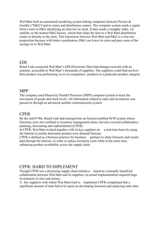 Wal-Mart built an automated reordering system linking computers between Procter &
Gamble ("P&G") and its stores and distribution centers. The computer system sends a signal
from a store to P&G identifying an item low in stock. It then sends a resupply order, via
satellite, to the nearest P&G factory, which then ships the item to a Wal-Mart distribution
center or directly to the store. This interaction between Wal-Mart and P&G is a win-win
proposition because with better coordination, P&G can lower its costs and pass some of the
savings on to Wal-Mart.




EDI
Retail Link connected Wal-Mart’s EDI (Electronic Data Interchange) network with an
extranet, accessible to Wal-Mart’s thousands of suppliers. The suppliers could find out how
their product was performing vis-à-vis competitors· products in a particular product category.




MPP
The company used Massively Parallel Processor (MPP) computer system to track the
movement of goods and stock levels. All information related to sales and inventories was
passed on through an advanced satellite communication system


CPFR
By the mid19 90s, Retail Link had emerged into an Internet-enabled SCM system whose
functions were not confined to inventory management alone, but also covered collaborative
planning, forecasting and replenishment (CPFR).
In CPFR, Wal-Mart worked together with its key suppliers on a real-time basis by using
the Internet to jointly determine product-wise demand forecast.
CPFR is defined as a business practice for business partners to share forecasts and results
data through the Internet, in order to reduce inventory costs while at the same time,
enhancing product availability across the supply chain




CPFR: HARD TO IMPLEMENT
Though CPFR was a promising supply chain initiative aimed at a mutually beneficial
collaboration between Wal-Mart and its suppliers, its actual implementation required huge
investments in time and money.
A few suppliers with whom Wal-Mart tried to implement CPFR complained that a
significant amount of time had to be spent on developing forecasts and analyzing sales data.
 