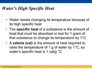 Water’s High Specific Heat

    • Water resists changing its temperature because of
      its high specific heat
    • The specific heat of a substance is the amount of
      heat that must be absorbed or lost for 1 gram of
      that substance to change its temperature by 1°C
    • A calorie (cal) is the amount of heat required to
      raise the temperature of 1 g of water by 1°C, so
      water’s specific heat is 1 cal/g °C



© 2011 Pearson Education, Inc.
 