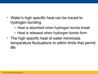 • Water’s high specific heat can be traced to
       hydrogen bonding
                – Heat is absorbed when hydrogen bonds break
                – Heat is released when hydrogen bonds form
     • The high specific heat of water minimizes
       temperature fluctuations to within limits that permit
       life




© 2011 Pearson Education, Inc.
 