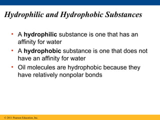 Hydrophilic and Hydrophobic Substances

      • A hydrophilic substance is one that has an
        affinity for water
      • A hydrophobic substance is one that does not
        have an affinity for water
      • Oil molecules are hydrophobic because they
        have relatively nonpolar bonds




© 2011 Pearson Education, Inc.
 