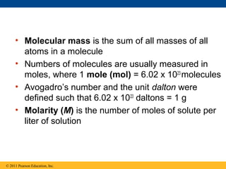 • Molecular mass is the sum of all masses of all
       atoms in a molecule
     • Numbers of molecules are usually measured in
       moles, where 1 mole (mol) = 6.02 x 1023 molecules
     • Avogadro’s number and the unit dalton were
       defined such that 6.02 x 1023 daltons = 1 g
     • Molarity (M) is the number of moles of solute per
       liter of solution



© 2011 Pearson Education, Inc.
 