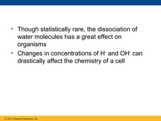 • Though statistically rare, the dissociation of
       water molecules has a great effect on
       organisms
     • Changes in concentrations of H+ and OH– can
       drastically affect the chemistry of a cell




© 2011 Pearson Education, Inc.
 