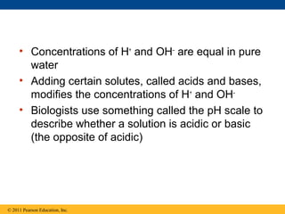 • Concentrations of H+ and OH– are equal in pure
       water
     • Adding certain solutes, called acids and bases,
       modifies the concentrations of H+ and OH–
     • Biologists use something called the pH scale to
       describe whether a solution is acidic or basic
       (the opposite of acidic)




© 2011 Pearson Education, Inc.
 